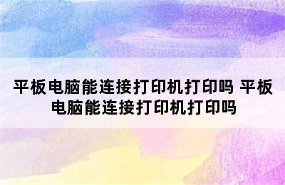 平板电脑能连接打印机打印吗 平板电脑能连接打印机打印吗